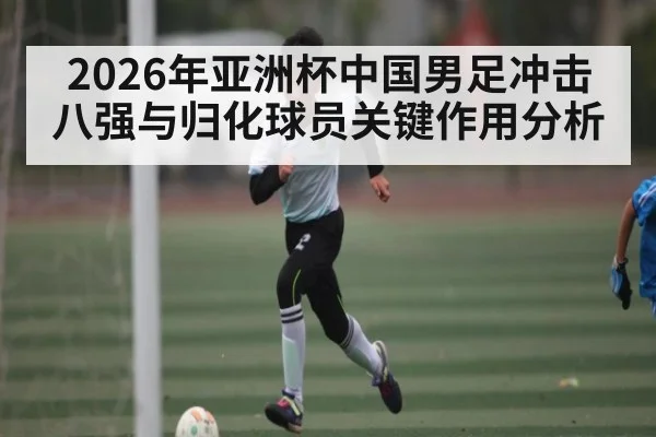 2026年亚洲杯中国男足冲击八强与归化球员关键作用分析
