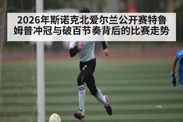 2026年斯诺克北爱尔兰公开赛特鲁姆普冲冠与破百节奏背后的比赛走势