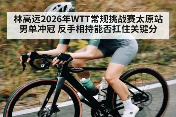 林高远2026年WTT常规挑战赛太原站男单冲冠 反手相持能否扛住关键分