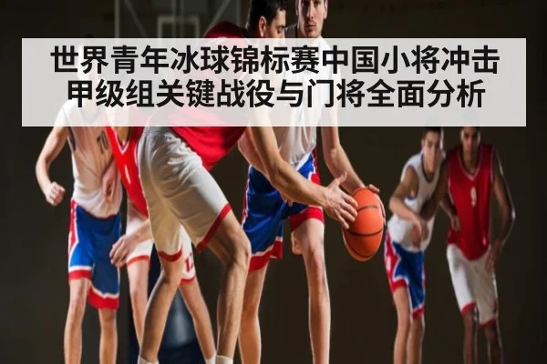 世界青年冰球锦标赛中国小将冲击甲级组关键战役与门将全面分析