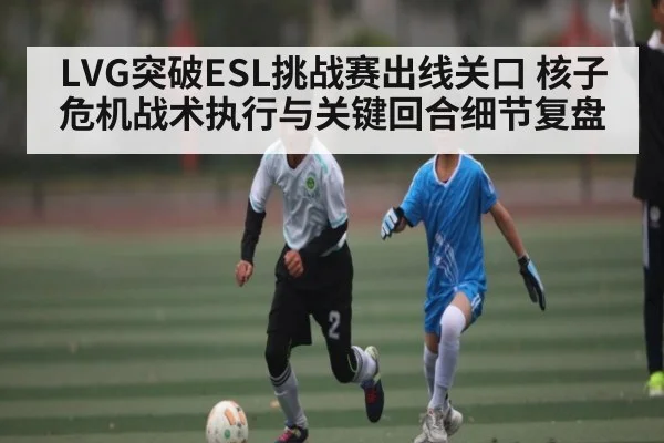 LVG突破ESL挑战赛出线关口 核子危机战术执行与关键回合细节复盘